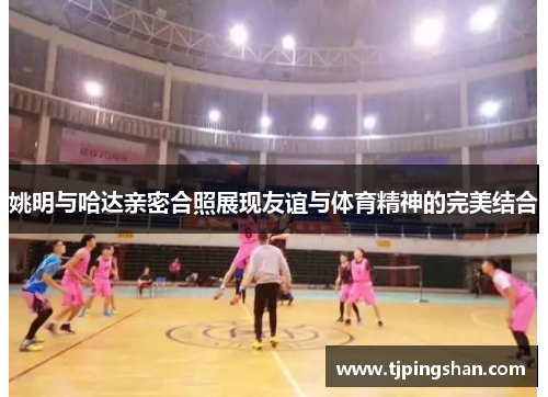 姚明与哈达亲密合照展现友谊与体育精神的完美结合