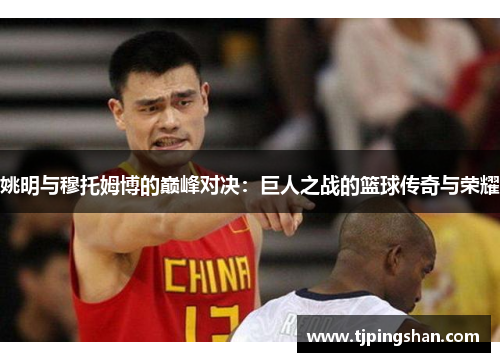 姚明与穆托姆博的巅峰对决：巨人之战的篮球传奇与荣耀